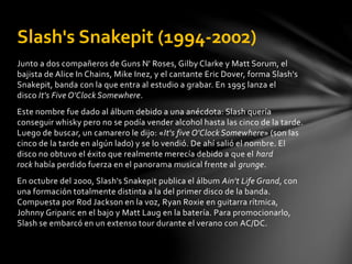 Slash's Snakepit (1994-2002) 
Junto a dos compañeros de Guns N' Roses, Gilby Clarke y Matt Sorum, el 
bajista de Alice In Chains, Mike Inez, y el cantante Eric Dover, forma Slash's 
Snakepit, banda con la que entra al estudio a grabar. En 1995 lanza el 
disco It's Five O'Clock Somewhere. 
Este nombre fue dado al álbum debido a una anécdota: Slash quería 
conseguir whisky pero no se podía vender alcohol hasta las cinco de la tarde. 
Luego de buscar, un camarero le dijo: «It's five O'Clock Somewhere» (son las 
cinco de la tarde en algún lado) y se lo vendió. De ahí salió el nombre. El 
disco no obtuvo el éxito que realmente merecía debido a que el hard 
rock había perdido fuerza en el panorama musical frente al grunge. 
En octubre del 2000, Slash's Snakepit publica el álbum Ain't Life Grand, con 
una formación totalmente distinta a la del primer disco de la banda. 
Compuesta por Rod Jackson en la voz, Ryan Roxie en guitarra rítmica, 
Johnny Griparic en el bajo y Matt Laug en la batería. Para promocionarlo, 
Slash se embarcó en un extenso tour durante el verano con AC/DC. 
 