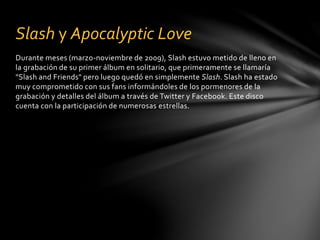 Slash y Apocalyptic Love 
Durante meses (marzo-noviembre de 2009), Slash estuvo metido de lleno en 
la grabación de su primer álbum en solitario, que primeramente se llamaría 
"Slash and Friends" pero luego quedó en simplemente Slash. Slash ha estado 
muy comprometido con sus fans informándoles de los pormenores de la 
grabación y detalles del álbum a través de Twitter y Facebook. Este disco 
cuenta con la participación de numerosas estrellas. 
