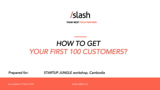 YOUR NEXT TECH PARTNER
www.slash.co
Prepared for: STARTUP JUNGLE workshop, Cambodia
HOW TO GET
YOUR FIRST 100 CUSTOMERS?
Last updated 12 March 2018
 