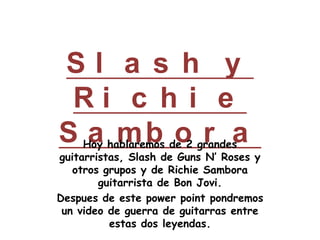 Slash y Richie Sambora Hoy hablaremos de 2 grandes guitarristas, Slash de Guns N’ Roses y otros grupos y de Richie Sambora guitarrista de Bon Jovi. Despues de estepowerpointpondremos un video de guerra de guitarras entre estas dos leyendas. 