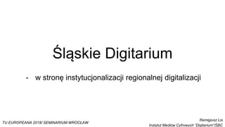 Śląskie Digitarium
- w stronę instytucjonalizacji regionalnej digitalizacji
TU EUROPEANA 2018/ SEMINARIUM WROCŁAW
Remigiusz Lis
Instytut Mediów Cyfrowych “Digitarium”/ŚBC
 