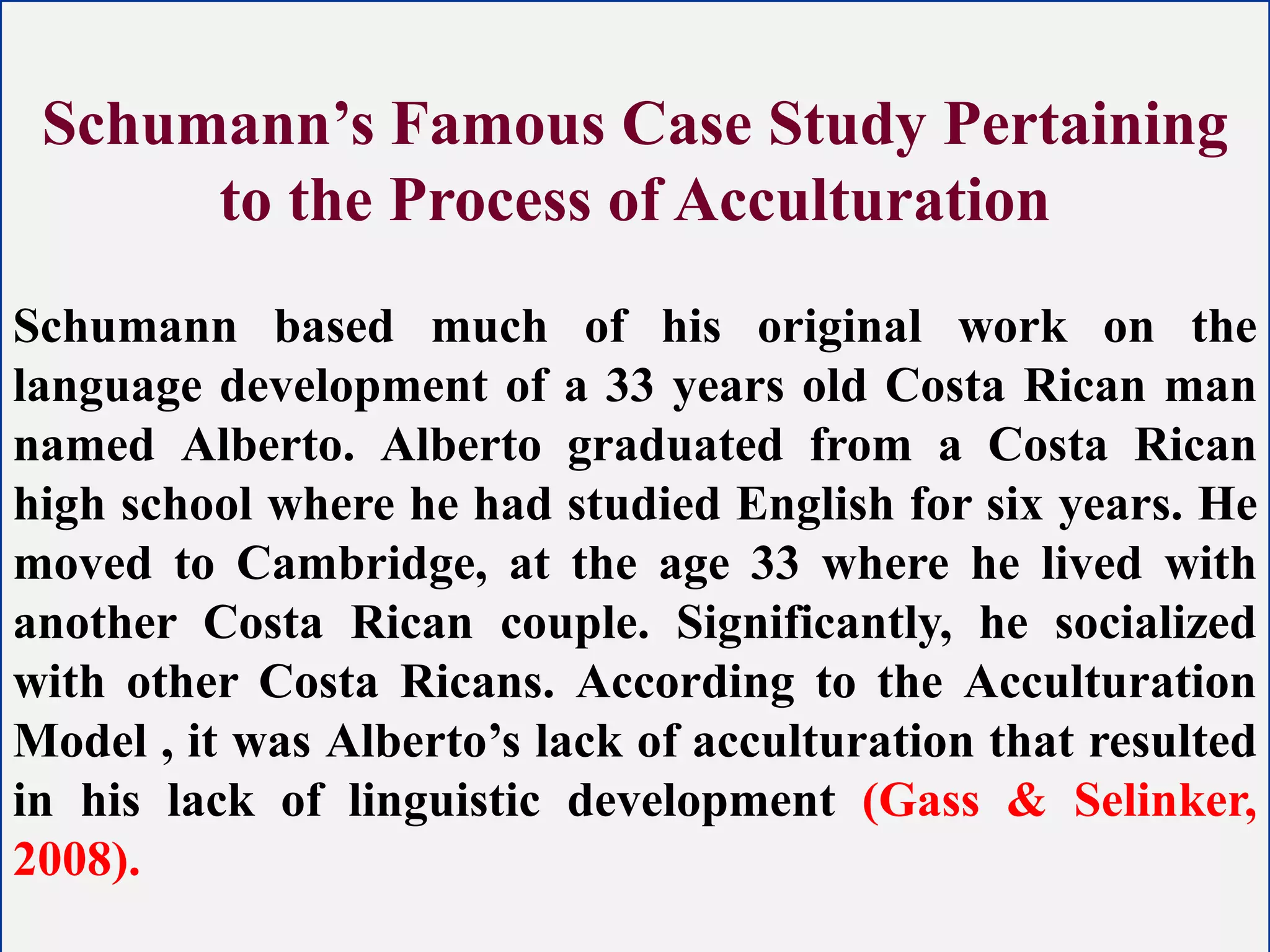 Schumann’s Famous Case Study Pertaining
to the Process of Acculturation
Schumann based much of his original work on the
language development of a 33 years old Costa Rican man
named Alberto. Alberto graduated from a Costa Rican
high school where he had studied English for six years. He
moved to Cambridge, at the age 33 where he lived with
another Costa Rican couple. Significantly, he socialized
with other Costa Ricans. According to the Acculturation
Model , it was Alberto’s lack of acculturation that resulted
in his lack of linguistic development (Gass & Selinker,
2008).
 
