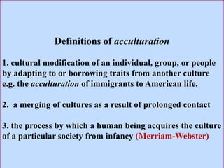 Definitions of acculturation
1. cultural modification of an individual, group, or people
by adapting to or borrowing traits from another culture
e.g. the acculturation of immigrants to American life.
2. a merging of cultures as a result of prolonged contact
3. the process by which a human being acquires the culture
of a particular society from infancy (Merriam-Webster)
 