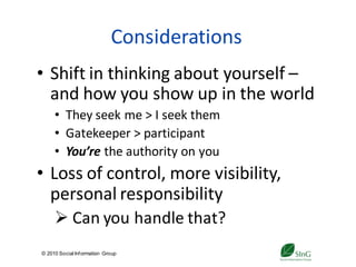 Considerations
• Shift in thinking about yourself –
  and how you show up in the world
     • They seek me > I seek them
     • Gatekeeper > participant
     • You’re the authority on you
• Loss of control, more visibility,
  personal responsibility
      Can you handle that?
© 2010 Social Inf ormation Group
                                    12
 