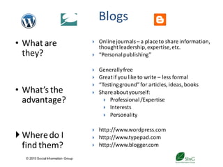 Blogs
• What are                              Online journals – a place to share information,
                                         thought leadership, expertise, etc.
  they?                                 “Personal publishing”

                                        Generally free
                                        Great if you like to write – less formal
                                        “Testing ground” for articles, ideas, books
• What’s the                            Share about yourself:
  advantage?                                Professional /Expertise
                                            Interests
                                            Personality


                                        http://www.wordpress.com
 Where do I                            http://www.typepad.com
  find them?                            http://www.blogger.com

  © 2010 Social Inf ormation Group
                                               21
 