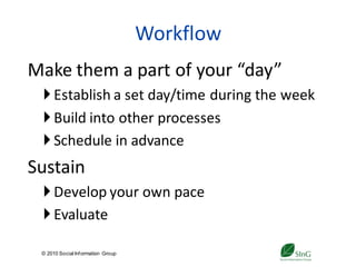 Workflow
Make them a part of your “day”
  Establish a set day/time during the week
  Build into other processes
  Schedule in advance
Sustain
  Develop your own pace
  Evaluate

 © 2010 Social Inf ormation Group
                                        29
 