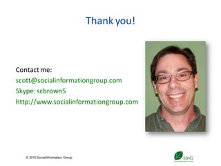 Thank you!



Contact me:
scott@socialinformationgroup.com
Skype: scbrown5
http://www.socialinformationgroup.com




   © 2010 Social Inf ormation Group
                                           39
 