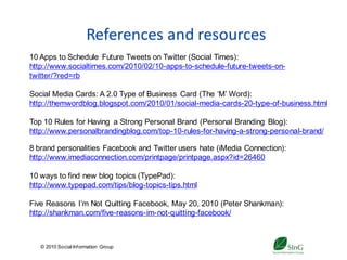 References and resources
10 Apps to Schedule Future Tweets on Twitter (Social Times):
http://www.socialtimes.com/2010/02/10-apps-to-schedule-future-tweets-on-
twitter/?red=rb

Social Media Cards: A 2.0 Type of Business Card (The ‘M’ Word):
http://themwordblog.blogspot.com/2010/01/social-media-cards-20-type-of-business.html

Top 10 Rules for Having a Strong Personal Brand (Personal Branding Blog):
http://www.personalbrandingblog.com/top-10-rules-for-having-a-strong-personal-brand/

8 brand personalities Facebook and Twitter users hate (iMedia Connection):
http://www.imediaconnection.com/printpage/printpage.aspx?id=26460

10 ways to find new blog topics (TypePad):
http://www.typepad.com/tips/blog-topics-tips.html

Five Reasons I’m Not Quitting Facebook, May 20, 2010 (Peter Shankman):
http://shankman.com/five-reasons-im-not-quitting-facebook/



   © 2010 Social Inf ormation Group
                                           40
 