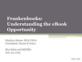 Frankenbooks:
 Understanding the eBook
 Opportunity

Stephen Abram, MLS, FSLA
Consultant, Dysart & Jones

SLA Solos and METRO
Feb. 26, 2013
 