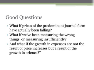 Good Questions
• What if prices of the predominant journal form
  have actually been falling?
• What if we‟ve been measuring the wrong
  things, or measuring insufficiently?
• And what if the growth in expenses are not the
  result of price increases but a result of the
  growth in science?”
 