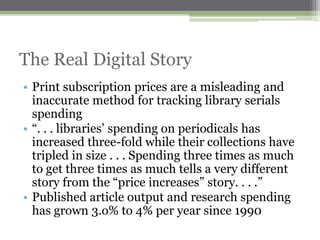 The Real Digital Story
• Print subscription prices are a misleading and
  inaccurate method for tracking library serials
  spending
• “. . . libraries‟ spending on periodicals has
  increased three-fold while their collections have
  tripled in size . . . Spending three times as much
  to get three times as much tells a very different
  story from the “price increases” story. . . .”
• Published article output and research spending
  has grown 3.o% to 4% per year since 1990
 