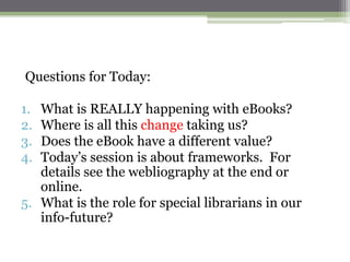 Questions for Today:

1. What is REALLY happening with eBooks?
2. Where is all this change taking us?
3. Does the eBook have a different value?
4. Today‟s session is about frameworks. For
   details see the webliography at the end or
   online.
5. What is the role for special librarians in our
   info-future?
 