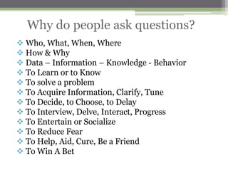 Why do people ask questions?
 Who, What, When, Where
 How & Why
 Data – Information – Knowledge - Behavior
 To Learn or to Know
 To solve a problem
 To Acquire Information, Clarify, Tune
 To Decide, to Choose, to Delay
 To Interview, Delve, Interact, Progress
 To Entertain or Socialize
 To Reduce Fear
 To Help, Aid, Cure, Be a Friend
 To Win A Bet
 