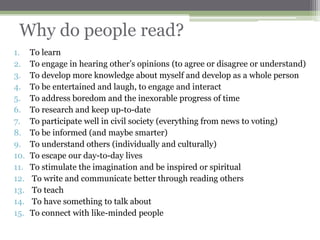 Why do people read?
1.    To learn
2.    To engage in hearing other‟s opinions (to agree or disagree or understand)
3.    To develop more knowledge about myself and develop as a whole person
4.    To be entertained and laugh, to engage and interact
5.    To address boredom and the inexorable progress of time
6.    To research and keep up-to-date
7.    To participate well in civil society (everything from news to voting)
8.    To be informed (and maybe smarter)
9.    To understand others (individually and culturally)
10.   To escape our day-to-day lives
11.   To stimulate the imagination and be inspired or spiritual
12.   To write and communicate better through reading others
13.   To teach
14.   To have something to talk about
15.   To connect with like-minded people
 