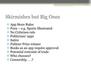 Skirmishes but Big Ones
 App Store Rules
 Porn – e.g. Sports Illustrated
 No Criticism rule
 Politicians‟ apps
 Satire
 Pulitzer Prize winner
 Books as an app require approval
 Potential restraint of trade
 Who chooses?
 Censorship . . .?
 