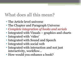 What does all this mean?
 The Article level universe
 The Chapter and Paragraph Universe
 Complete integration of books and serials
 Integrated with Visuals – graphics and charts
 Integrated with „video‟
 Integrated with Sound and Speech
 Integrated with social web
 Integrated with interaction and not just
  interactivity, workflow…
 How would you enhance a book?
 