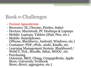 Book e-Challenges
• Format Agnosticism
• Browsers: IE, Chrome, Firefox, Safari
• Devices: Macintosh, PC Desktops & Laptops
• Mobile: Laptops, Tablets (iPad, Fire, etc.)
• Mobile: Smartphones
  (iPhone, Blackberry, Android, Windows, etc.)
• Container: PDF, ePub, .mobi, Kindle, etc.
• Learning Management System: Blackboard /
  WebCT, D2L, Moodle, Sakai, MOOC, etc.
• Purchasing
  (Amazon, B&N, Chegg, CengageBrain, Apple
  Store, University Textbook
  Store, direct, aggregator, etc.)
 