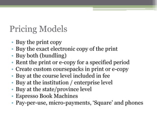 Pricing Models
•   Buy the print copy
•   Buy the exact electronic copy of the print
•   Buy both (bundling)
•   Rent the print or e-copy for a specified period
•   Create custom coursepacks in print or e-copy
•   Buy at the course level included in fee
•   Buy at the institution / enterprise level
•   Buy at the state/province level
•   Espresso Book Machines
•   Pay-per-use, micro-payments, „Square‟ and phones
 