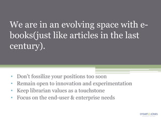 We are in an evolving space with e-
books(just like articles in the last
century).


•   Don‟t fossilize your positions too soon
•   Remain open to innovation and experimentation
•   Keep librarian values as a touchstone
•   Focus on the end-user & enterprise needs
 