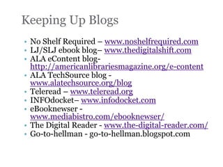 Keeping Up Blogs
• No Shelf Required – www.noshelfrequired.com
• LJ/SLJ ebook blog– www.thedigitalshift.com
• ALA eContent blog-
  http://americanlibrariesmagazine.org/e-content
• ALA TechSource blog -
  www.alatechsource.org/blog
• Teleread – www.teleread.org
• INFOdocket– www.infodocket.com
• eBooknewser -
  www.mediabistro.com/ebooknewser/
• The Digital Reader - www.the-digital-reader.com/
• Go-to-hellman - go-to-hellman.blogspot.com
 