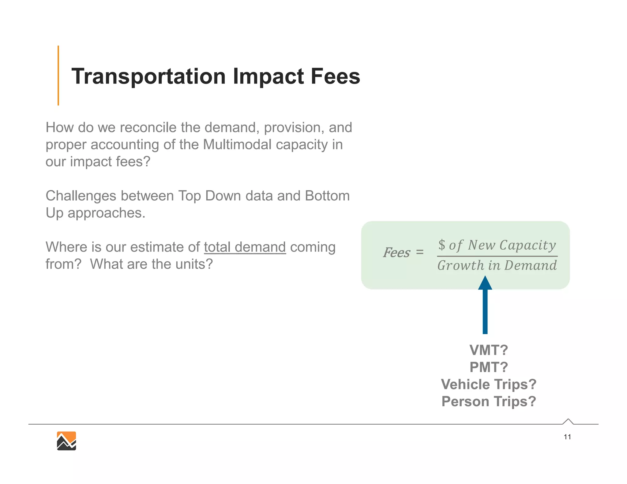 11
Transportation Impact Fees
How do we reconcile the demand, provision, and
proper accounting of the Multimodal capacity in
our impact fees?
Challenges between Top Down data and Bottom
Up approaches.
Where is our estimate of total demand coming
from? What are the units?
$
ℎ
FeesFeesFeesFees =
VMT?
PMT?
Vehicle Trips?
Person Trips?
 