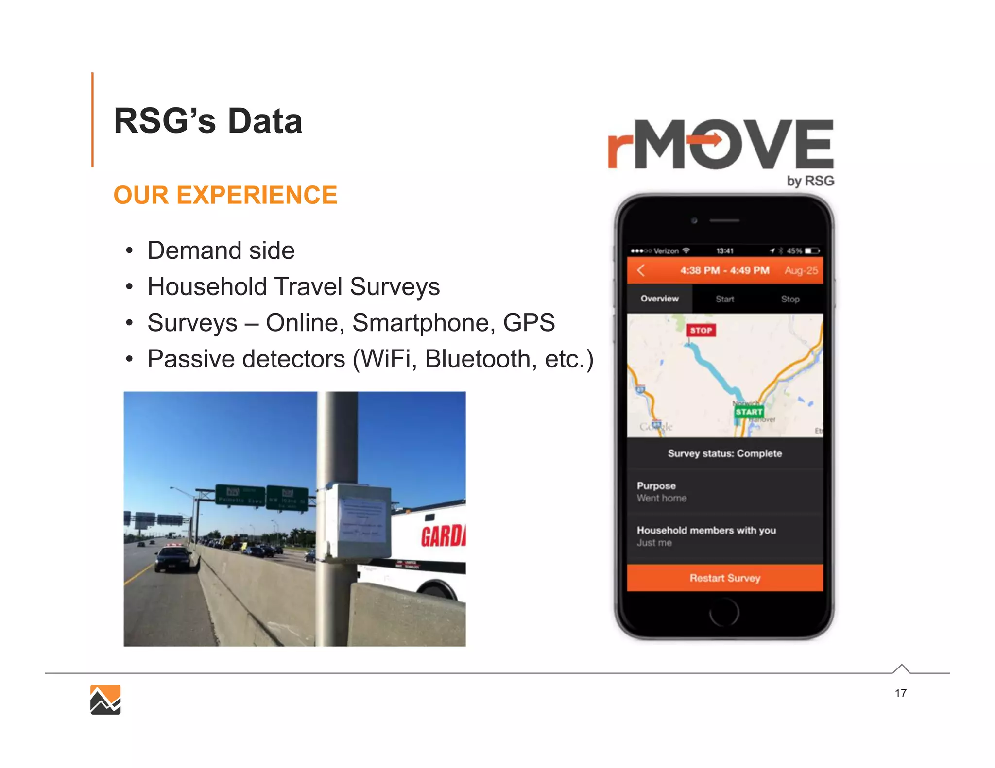 17
RSG’s Data
OUR EXPERIENCE
• Demand side
• Household Travel Surveys
• Surveys – Online, Smartphone, GPS
• Passive detectors (WiFi, Bluetooth, etc.)
 