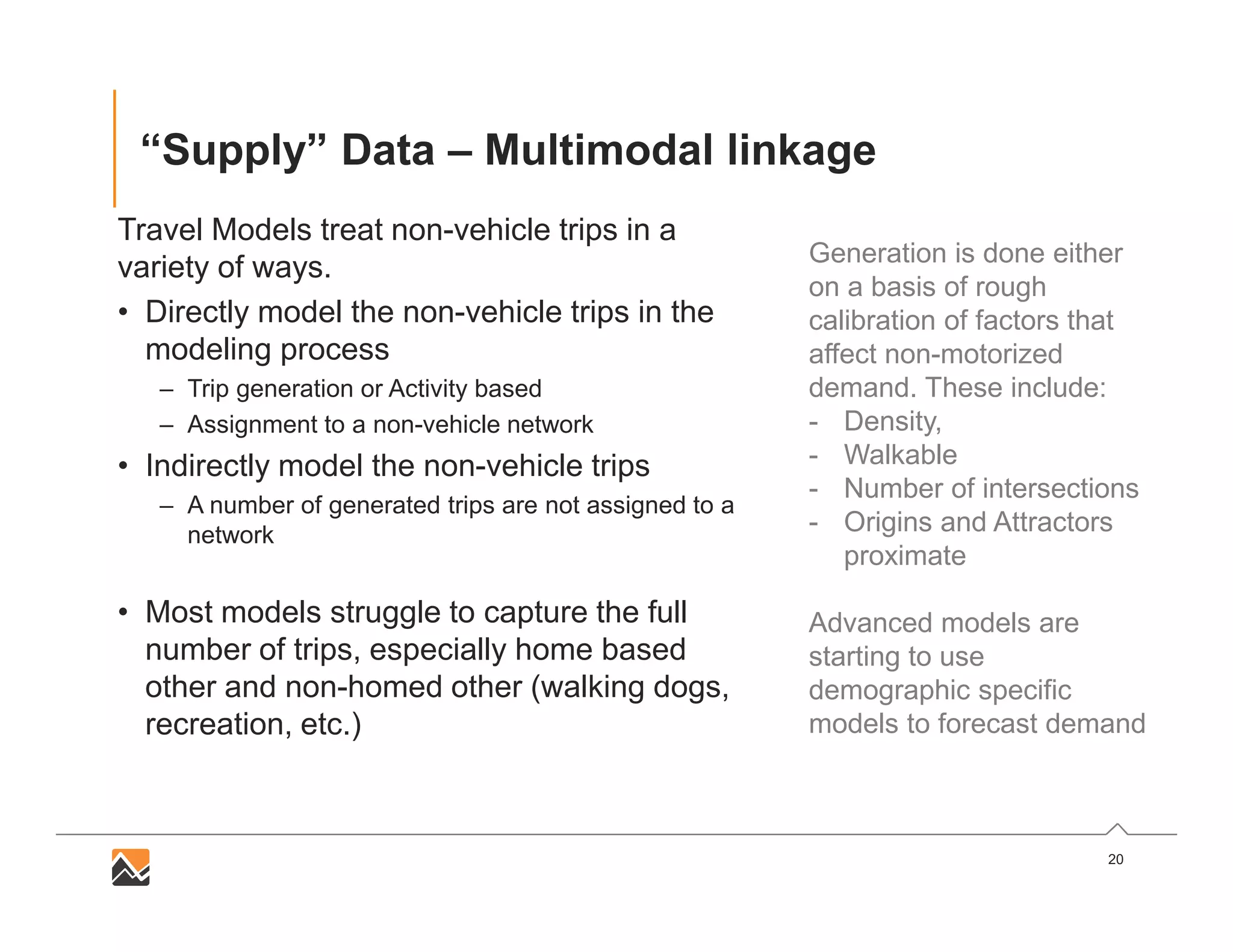 20
“Supply” Data – Multimodal linkage
Travel Models treat non-vehicle trips in a
variety of ways.
• Directly model the non-vehicle trips in the
modeling process
– Trip generation or Activity based
– Assignment to a non-vehicle network
• Indirectly model the non-vehicle trips
– A number of generated trips are not assigned to a
network
• Most models struggle to capture the full
number of trips, especially home based
other and non-homed other (walking dogs,
recreation, etc.)
Generation is done either
on a basis of rough
calibration of factors that
affect non-motorized
demand. These include:
- Density,
- Walkable
- Number of intersections
- Origins and Attractors
proximate
Advanced models are
starting to use
demographic specific
models to forecast demand
 