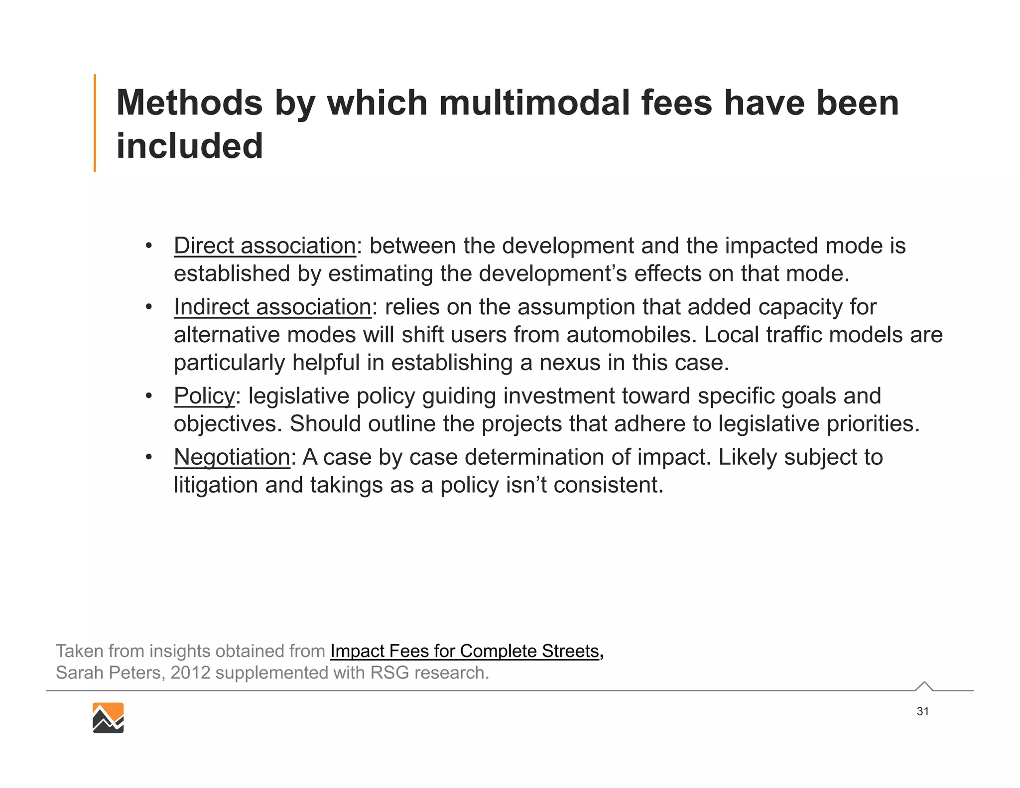 31
Methods by which multimodal fees have been
included
• Direct association: between the development and the impacted mode is
established by estimating the development’s effects on that mode.
• Indirect association: relies on the assumption that added capacity for
alternative modes will shift users from automobiles. Local traffic models are
particularly helpful in establishing a nexus in this case.
• Policy: legislative policy guiding investment toward specific goals and
objectives. Should outline the projects that adhere to legislative priorities.
• Negotiation: A case by case determination of impact. Likely subject to
litigation and takings as a policy isn’t consistent.
Taken from insights obtained from Impact Fees for Complete Streets,
Sarah Peters, 2012 supplemented with RSG research.
 