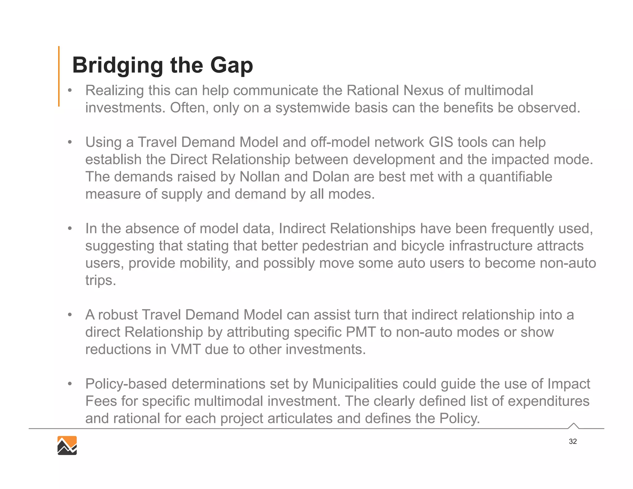 32
Bridging the Gap
• Realizing this can help communicate the Rational Nexus of multimodal
investments. Often, only on a systemwide basis can the benefits be observed.
• Using a Travel Demand Model and off-model network GIS tools can help
establish the Direct Relationship between development and the impacted mode.
The demands raised by Nollan and Dolan are best met with a quantifiable
measure of supply and demand by all modes.
• In the absence of model data, Indirect Relationships have been frequently used,
suggesting that stating that better pedestrian and bicycle infrastructure attracts
users, provide mobility, and possibly move some auto users to become non-auto
trips.
• A robust Travel Demand Model can assist turn that indirect relationship into a
direct Relationship by attributing specific PMT to non-auto modes or show
reductions in VMT due to other investments.
• Policy-based determinations set by Municipalities could guide the use of Impact
Fees for specific multimodal investment. The clearly defined list of expenditures
and rational for each project articulates and defines the Policy.
 