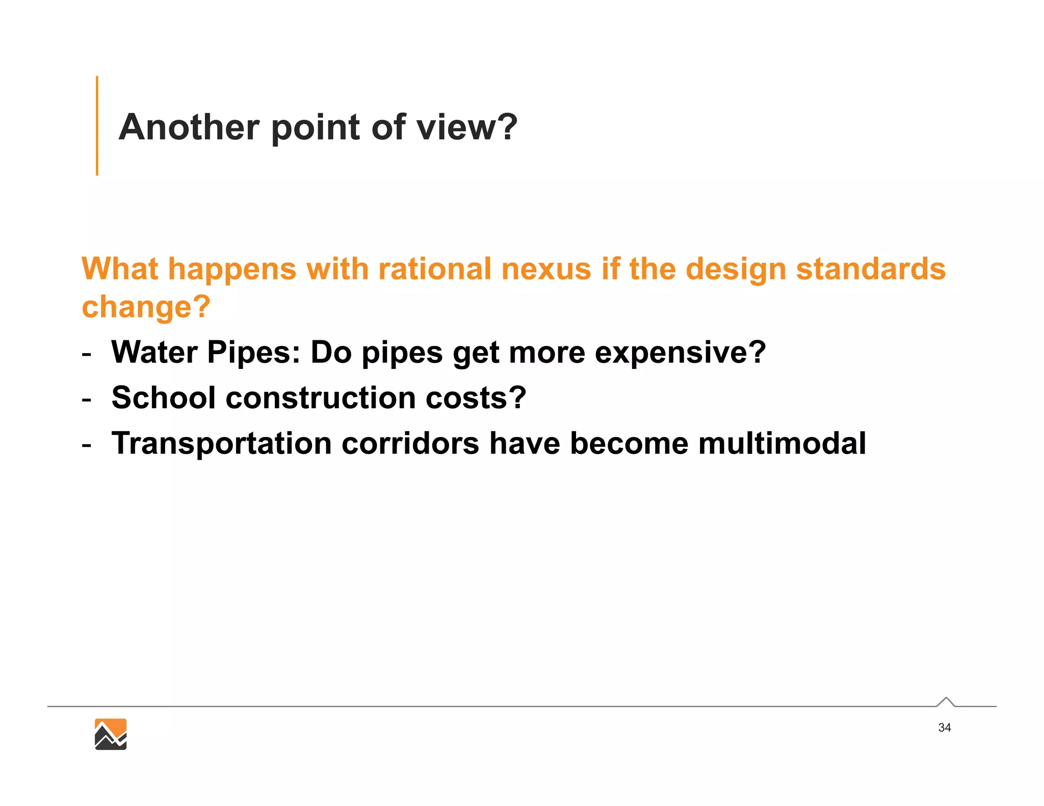 34
Another point of view?
What happens with rational nexus if the design standards
change?
- Water Pipes: Do pipes get more expensive?
- School construction costs?
- Transportation corridors have become multimodal
 