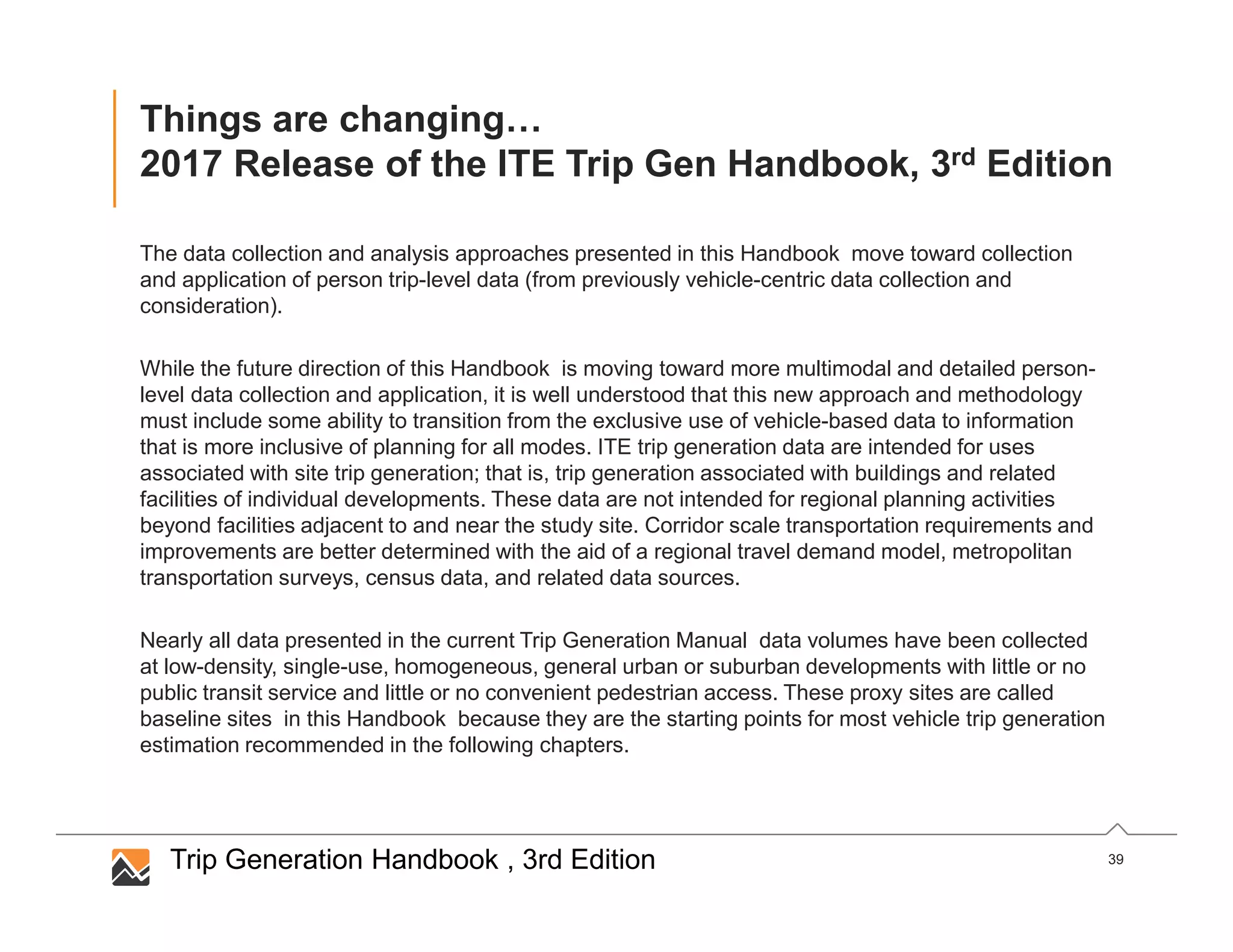 39
Things are changing…
2017 Release of the ITE Trip Gen Handbook, 3rd Edition
The data collection and analysis approaches presented in this Handbook move toward collection
and application of person trip-level data (from previously vehicle-centric data collection and
consideration).
While the future direction of this Handbook is moving toward more multimodal and detailed person-
level data collection and application, it is well understood that this new approach and methodology
must include some ability to transition from the exclusive use of vehicle-based data to information
that is more inclusive of planning for all modes. ITE trip generation data are intended for uses
associated with site trip generation; that is, trip generation associated with buildings and related
facilities of individual developments. These data are not intended for regional planning activities
beyond facilities adjacent to and near the study site. Corridor scale transportation requirements and
improvements are better determined with the aid of a regional travel demand model, metropolitan
transportation surveys, census data, and related data sources.
Nearly all data presented in the current Trip Generation Manual data volumes have been collected
at low-density, single-use, homogeneous, general urban or suburban developments with little or no
public transit service and little or no convenient pedestrian access. These proxy sites are called
baseline sites in this Handbook because they are the starting points for most vehicle trip generation
estimation recommended in the following chapters.
Trip Generation Handbook , 3rd Edition
 