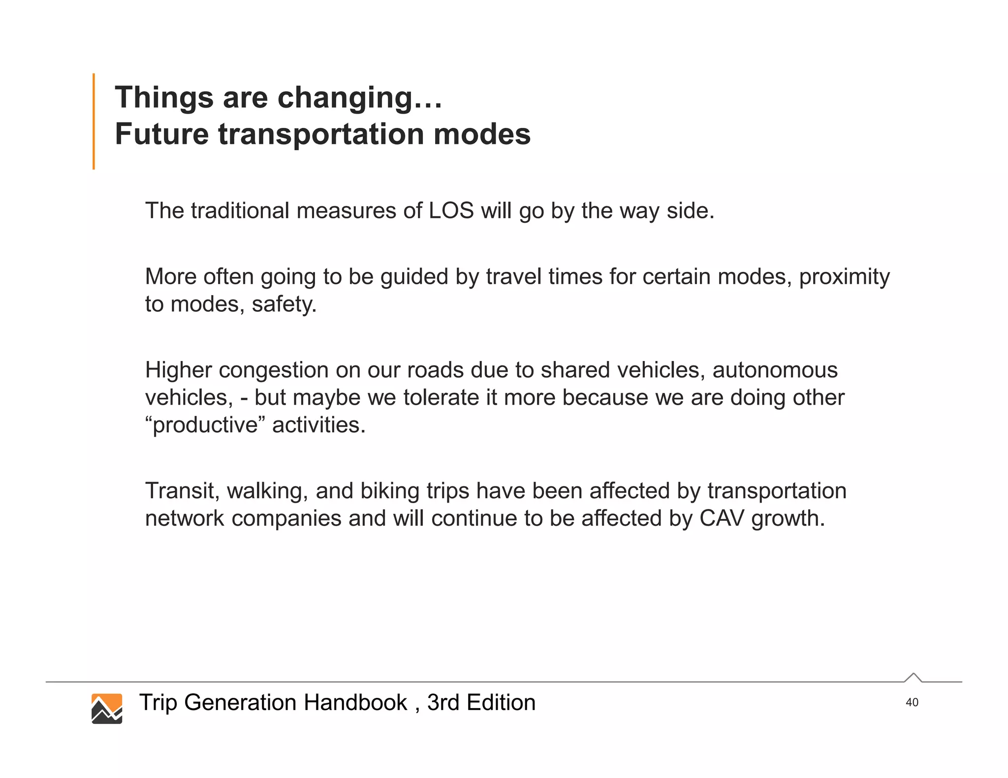 40
Things are changing…
Future transportation modes
The traditional measures of LOS will go by the way side.
More often going to be guided by travel times for certain modes, proximity
to modes, safety.
Higher congestion on our roads due to shared vehicles, autonomous
vehicles, - but maybe we tolerate it more because we are doing other
“productive” activities.
Transit, walking, and biking trips have been affected by transportation
network companies and will continue to be affected by CAV growth.
Trip Generation Handbook , 3rd Edition
 