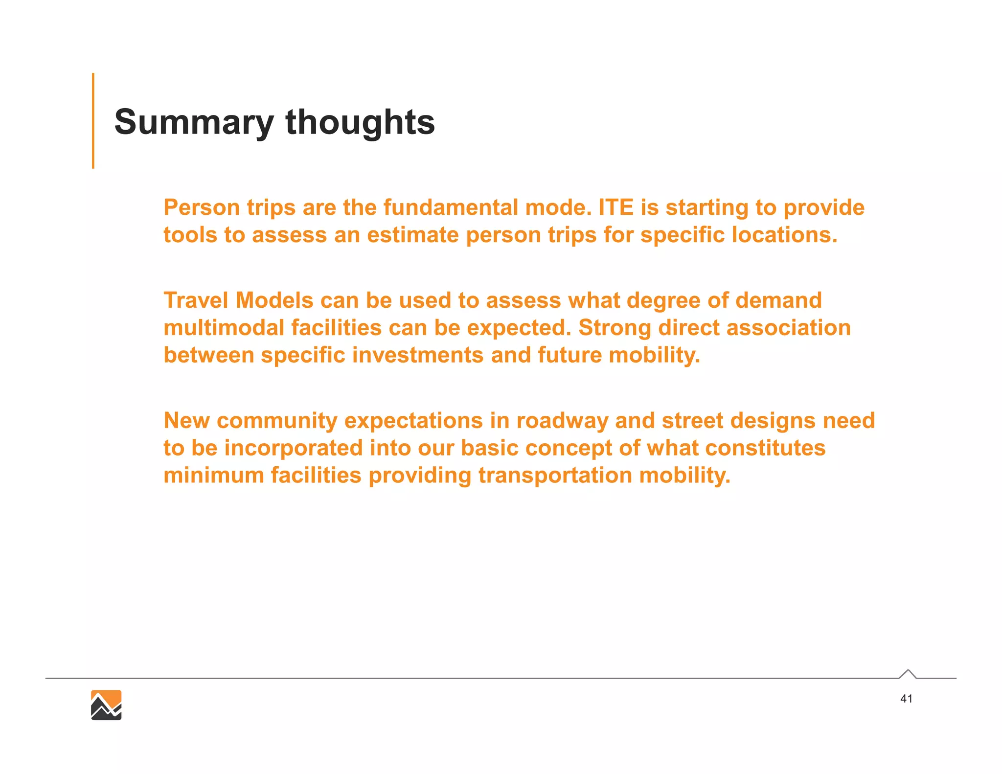 41
Summary thoughts
Person trips are the fundamental mode. ITE is starting to provide
tools to assess an estimate person trips for specific locations.
Travel Models can be used to assess what degree of demand
multimodal facilities can be expected. Strong direct association
between specific investments and future mobility.
New community expectations in roadway and street designs need
to be incorporated into our basic concept of what constitutes
minimum facilities providing transportation mobility.
 