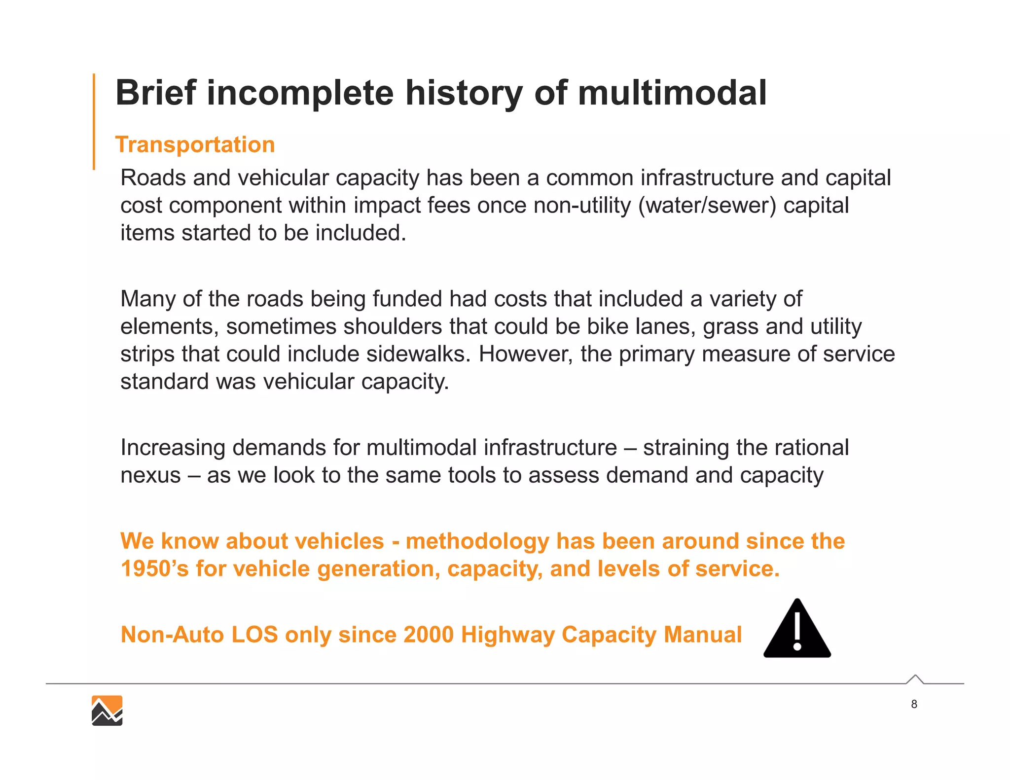 8
Brief incomplete history of multimodal
Transportation
Roads and vehicular capacity has been a common infrastructure and capital
cost component within impact fees once non-utility (water/sewer) capital
items started to be included.
Many of the roads being funded had costs that included a variety of
elements, sometimes shoulders that could be bike lanes, grass and utility
strips that could include sidewalks. However, the primary measure of service
standard was vehicular capacity.
Increasing demands for multimodal infrastructure – straining the rational
nexus – as we look to the same tools to assess demand and capacity
We know about vehicles - methodology has been around since the
1950’s for vehicle generation, capacity, and levels of service.
Non-Auto LOS only since 2000 Highway Capacity Manual
 