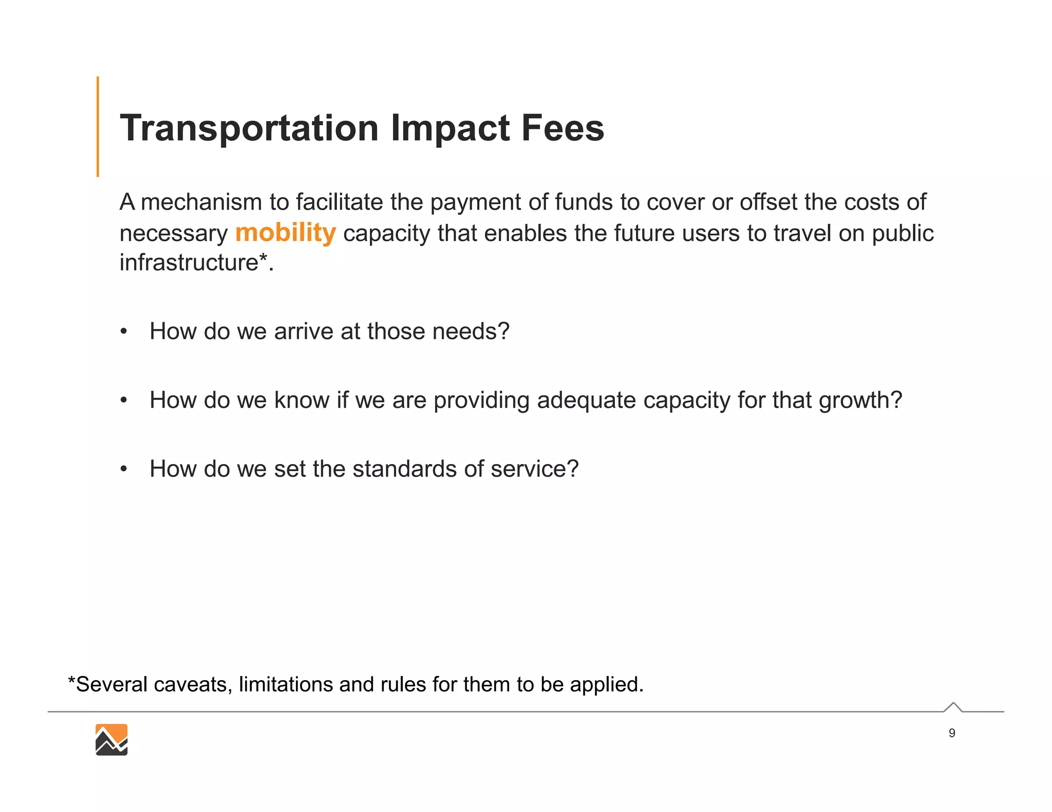 9
Transportation Impact Fees
A mechanism to facilitate the payment of funds to cover or offset the costs of
necessary mobility capacity that enables the future users to travel on public
infrastructure*.
• How do we arrive at those needs?
• How do we know if we are providing adequate capacity for that growth?
• How do we set the standards of service?
*Several caveats, limitations and rules for them to be applied.
 
