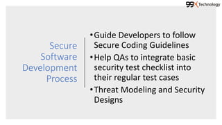 Secure
Software
Development
Process
•Guide Developers to follow
Secure Coding Guidelines
•Help QAs to integrate basic
security test checklist into
their regular test cases
•Threat Modeling and Security
Designs
 