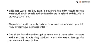 • Since last week, the dev team is designing the new feature for the
website, that will enable authenticated users to upload and download
property documents.
• The architects will reuse the existing infrastructure whenever possible
(they already have user accounts).
• One of the board members got to know about these cyber attackers
and the crazy attacks they perform which can easily damage the
business and its reputation.
 