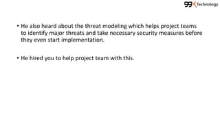 • He also heard about the threat modeling which helps project teams
to identify major threats and take necessary security measures before
they even start implementation.
• He hired you to help project team with this.
 