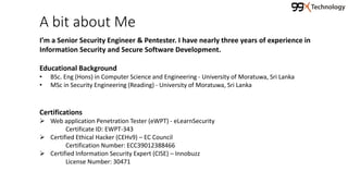 A bit about Me
I’m a Senior Security Engineer & Pentester. I have nearly three years of experience in
Information Security and Secure Software Development.
Educational Background
• BSc. Eng (Hons) in Computer Science and Engineering - University of Moratuwa, Sri Lanka
• MSc in Security Engineering (Reading) - University of Moratuwa, Sri Lanka
Certifications
 Web application Penetration Tester (eWPT) - eLearnSecurity
Certificate ID: EWPT-343
 Certified Ethical Hacker (CEHv9) – EC Council
Certification Number: ECC39012388466
 Certified Information Security Expert (CISE) – Innobuzz
License Number: 30471
 