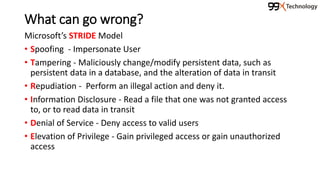 What can go wrong?
Microsoft’s STRIDE Model
• Spoofing - Impersonate User
• Tampering - Maliciously change/modify persistent data, such as
persistent data in a database, and the alteration of data in transit
• Repudiation - Perform an illegal action and deny it.
• Information Disclosure - Read a file that one was not granted access
to, or to read data in transit
• Denial of Service - Deny access to valid users
• Elevation of Privilege - Gain privileged access or gain unauthorized
access
 