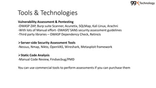 Tools & Technologies
Vulnerability Assessment & Pentesting
-OWASP ZAP, Burp suite Scanner, Acunetix, SQLMap, Kali Linux, Arachni
-With lots of Manual effort- OWASP/ SANS security assessment guidelines
-Third party libraries – OWASP Dependency Check, RetireJs
Server-side Security Assessment Tools
-Nessus, Nmap, Nikto, OpenVAS, Wireshark, Metasploit framework
Static Code Analysis
-Manual Code Review, Findsecbug/PMD
You can use commercial tools to perform assessments if you can purchase them
 