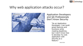 Why web application attacks occur?
Application Developers
and QA Professionals
Don’t Know Security
“As an Application
Developer, I can build
great features and
functions while
meeting deadlines,
but I don’t know how
to develop my web
application with
security as a
feature.”
Steve Carter
 