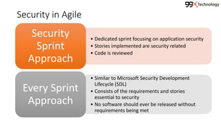 Security in Agile
• Dedicated sprint focusing on application security
• Stories implemented are security related
• Code is reviewed
Security
Sprint
Approach
• Similar to Microsoft Security Development
Lifecycle (SDL)
• Consists of the requirements and stories
essential to security
• No software should ever be released without
requirements being met
Every Sprint
Approach
 