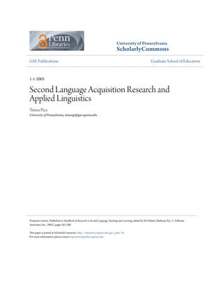 University of Pennsylvania
ScholarlyCommons
GSE Publications Graduate School of Education
1-1-2005
Second Language Acquisition Research and
Applied Linguistics
Teresa Pica
University of Pennsylvania, teresap@gse.upenn.edu
Postprint version. Published in Handbook of Research in Second Language Teaching and Learning, edited by Eli Hinkel (Mahway, N.J.: L. Erlbaum
Associates, Inc., 2005), pages 263-280.
This paper is posted at ScholarlyCommons. http://repository.upenn.edu/gse_pubs/34
For more information, please contact repository@pobox.upenn.edu.
 
