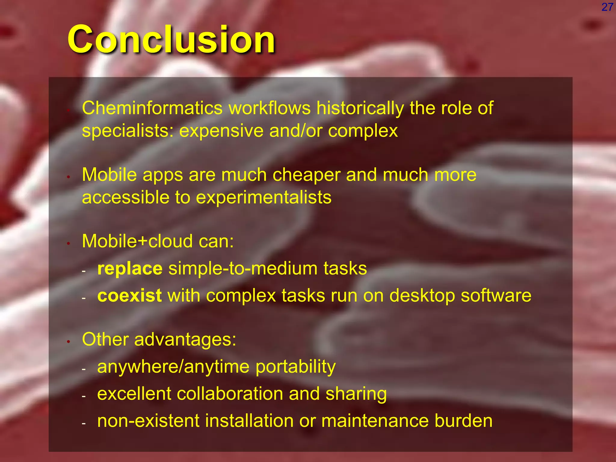 27

Conclusion
•

Cheminformatics workflows historically the role of
specialists: expensive and/or complex

•

Mobile apps are much cheaper and much more
accessible to experimentalists

•

Mobile+cloud can:
- replace simple-to-medium tasks
- coexist with complex tasks run on desktop software

•

Other advantages:
- anywhere/anytime portability
- excellent collaboration and sharing
- non-existent installation or maintenance burden

 