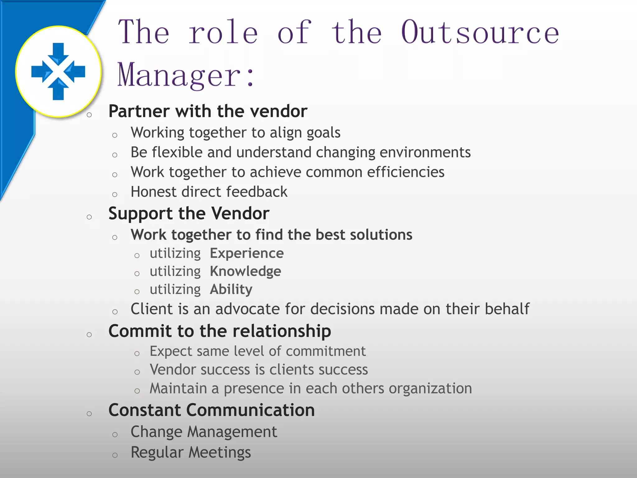 o Partner with the vendor
o Working together to align goals
o Be flexible and understand changing environments
o Work together to achieve common efficiencies
o Honest direct feedback
o Support the Vendor
o Work together to find the best solutions
o utilizing Experience
o utilizing Knowledge
o utilizing Ability
o Client is an advocate for decisions made on their behalf
o Commit to the relationship
o Expect same level of commitment
o Vendor success is clients success
o Maintain a presence in each others organization
o Constant Communication
o Change Management
o Regular Meetings
 