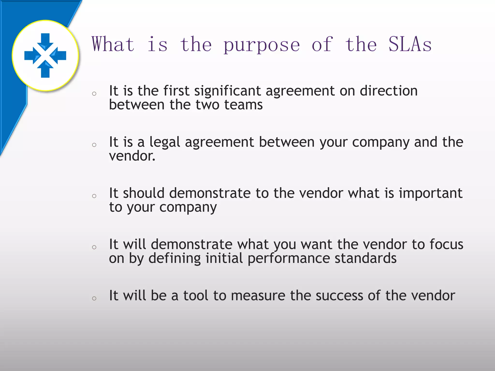 o It is the first significant agreement on direction
between the two teams
o It is a legal agreement between your company and the
vendor.
o It should demonstrate to the vendor what is important
to your company
o It will demonstrate what you want the vendor to focus
on by defining initial performance standards
o It will be a tool to measure the success of the vendor
 