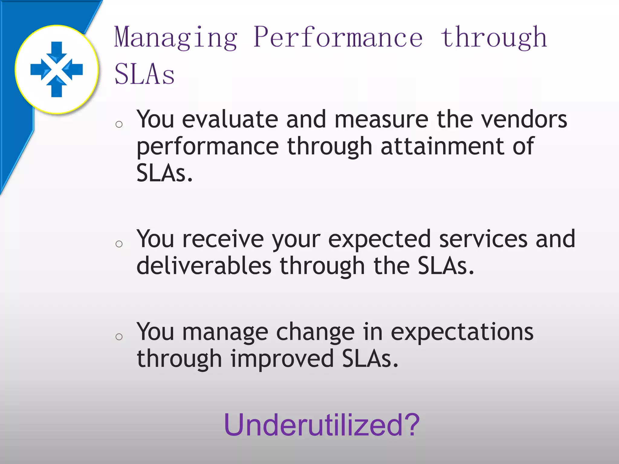 o You evaluate and measure the vendors
performance through attainment of
SLAs.
o You receive your expected services and
deliverables through the SLAs.
o You manage change in expectations
through improved SLAs.
Underutilized?
 