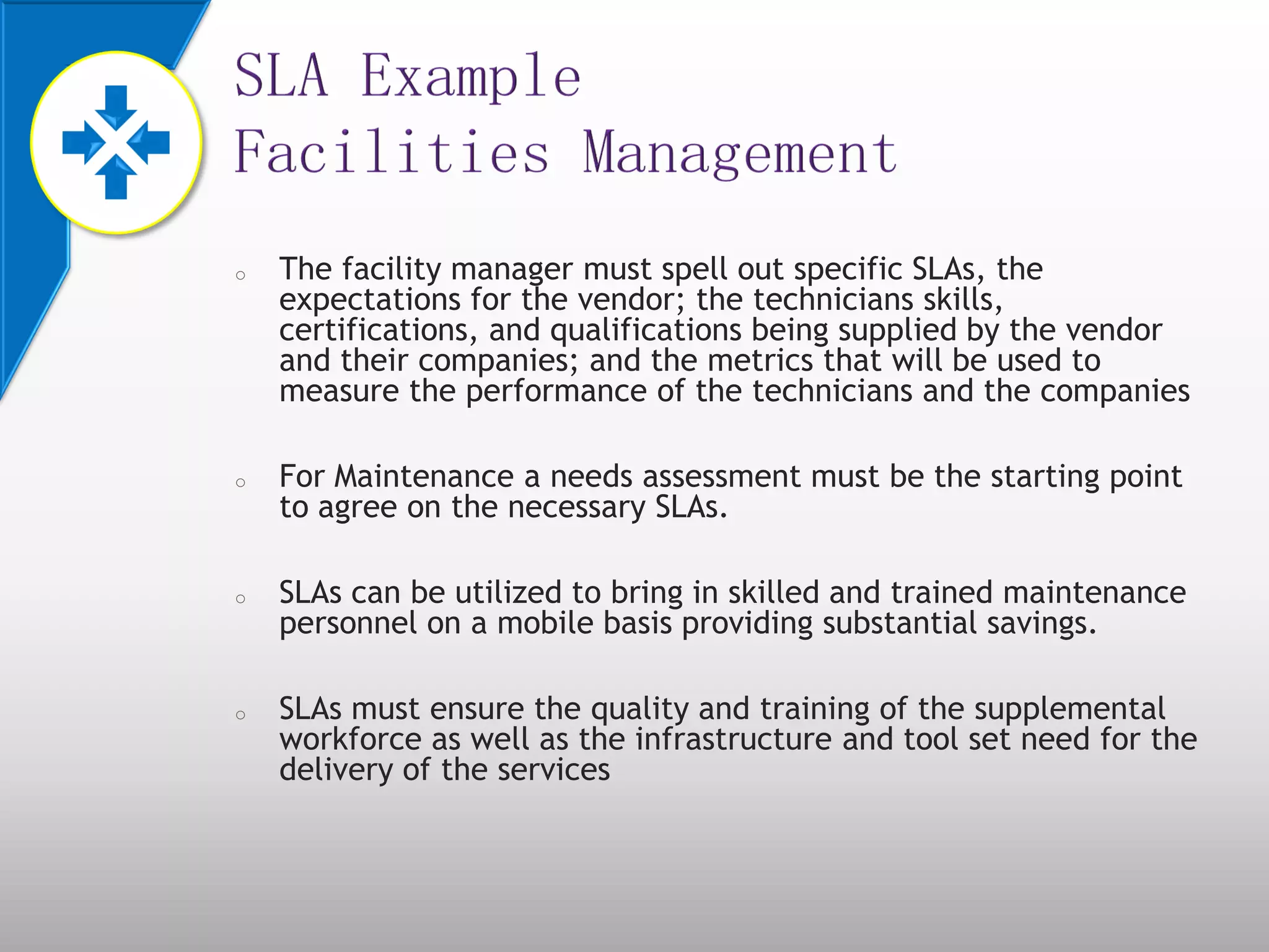 o The facility manager must spell out specific SLAs, the
expectations for the vendor; the technicians skills,
certifications, and qualifications being supplied by the vendor
and their companies; and the metrics that will be used to
measure the performance of the technicians and the companies
o For Maintenance a needs assessment must be the starting point
to agree on the necessary SLAs.
o SLAs can be utilized to bring in skilled and trained maintenance
personnel on a mobile basis providing substantial savings.
o SLAs must ensure the quality and training of the supplemental
workforce as well as the infrastructure and tool set need for the
delivery of the services
 