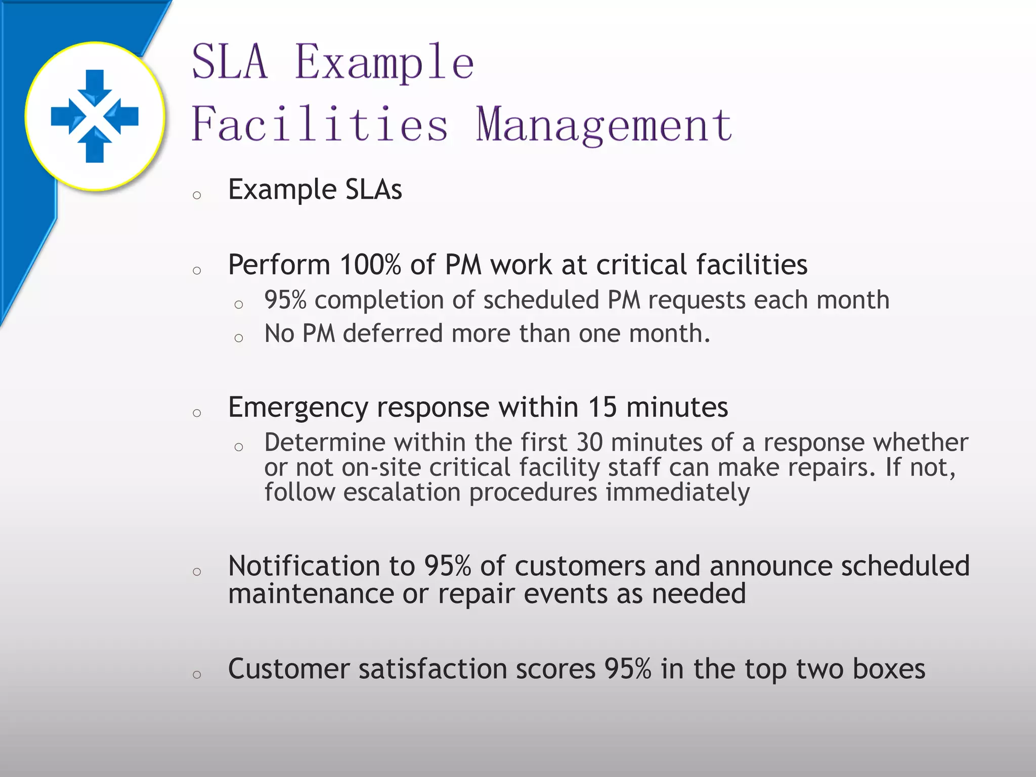 o Example SLAs
o Perform 100% of PM work at critical facilities
o 95% completion of scheduled PM requests each month
o No PM deferred more than one month.
o Emergency response within 15 minutes
o Determine within the first 30 minutes of a response whether
or not on-site critical facility staff can make repairs. If not,
follow escalation procedures immediately
o Notification to 95% of customers and announce scheduled
maintenance or repair events as needed
o Customer satisfaction scores 95% in the top two boxes
 